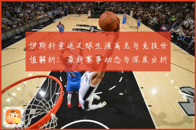 伊斯科重返足球生涯高光与竞技价值解析：最新赛事动态与深度分析