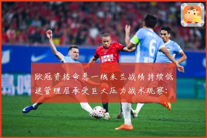 欧冠资格命悬一线米兰战绩持续低迷管理层承受巨大压力战术观察：最新赛事动态与深度分析