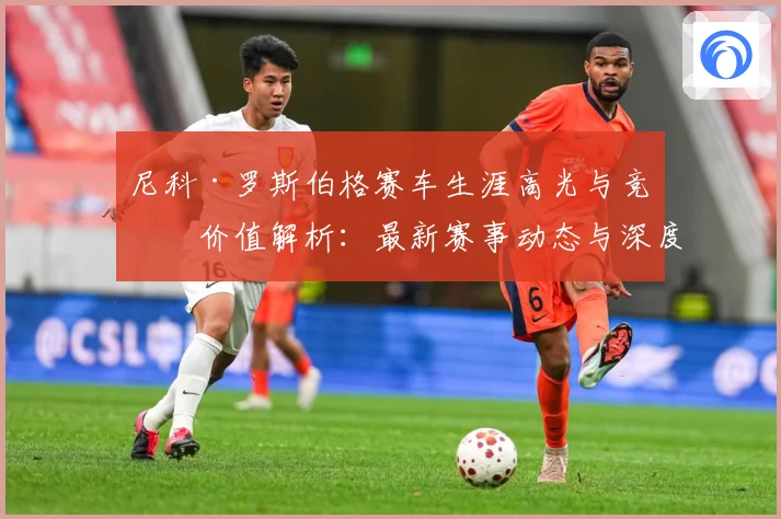 尼科·罗斯伯格赛车生涯高光与竞技价值解析：最新赛事动态与深度分析