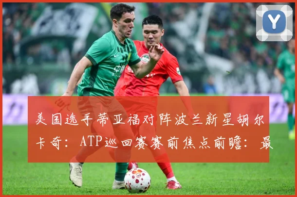 美国选手蒂亚福对阵波兰新星胡尔卡奇：ATP巡回赛赛前焦点前瞻：最新赛事动态与深度分析