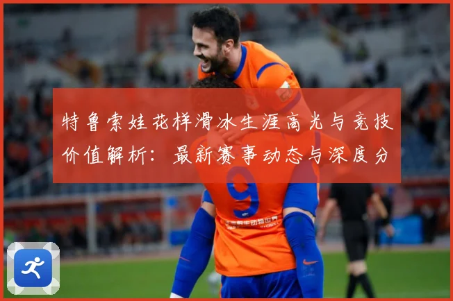 特鲁索娃花样滑冰生涯高光与竞技价值解析：最新赛事动态与深度分析