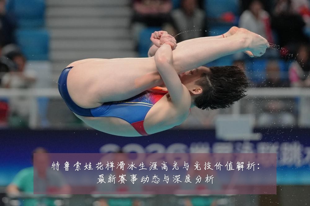 特鲁索娃花样滑冰生涯高光与竞技价值解析：最新赛事动态与深度分析