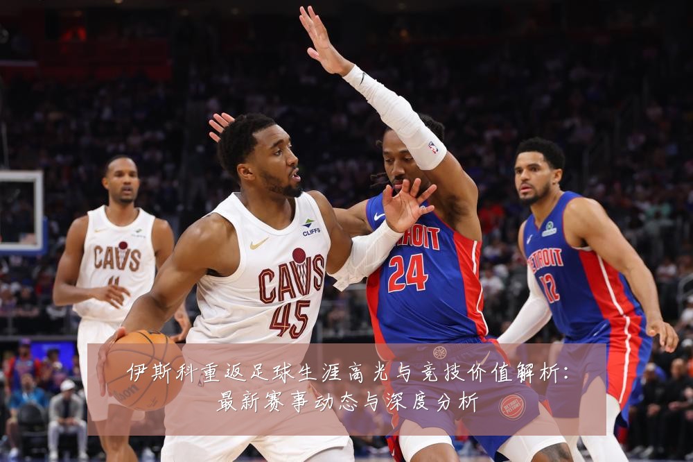 伊斯科重返足球生涯高光与竞技价值解析：最新赛事动态与深度分析